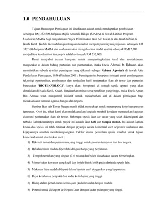 1.0 PENDAHULUAN 
Tujuan Rancangan Perniagaan ini disediakan adalah untuk mendapatkan pembiayaan 
sebanyak RM 332,500 daripada Majlis Amanah Rakyat (MARA) di bawah Latihan Program 
Usahawan MARA bagi menjalankan Projek Penternakan Ikan Air Tawar di atas tanah terbiar di 
Kuala Ketil , Kedah. Kemudahan pembiayaan tersebut meliputi pembiayaan pinjaman sebanyak RM 
332,500 daripada MARA dan usahawan akan mengeluarkan modal sendiri sebanyak RM17,500 
menjadikan keseluruhan kos projek adalah sebanyak RM 350,000. 
Demi menyahut seruan kerajaan untuk mempertingkatkan taraf dan sosioekonomi 
masyarakat di dalam bidang pertanian dan penternakan, maka Encik Ahmad b. Ikhwan akan 
menubuhkan sebuah syarikat perniagaan yang dikenali sebagai Rebana Agrotech di bawah Akta 
Pendaftaran Perniagaan, 1956 (Pindaan 2001). Perniagaan ini beroperasi sebagai pusat pembangunan 
teknologi pembenihan, pembesaran dan penjualan hasil penternakan ikan air tawar dan pertanian 
berasaskan ‘BIOTEKNOLOGI’. Ianya akan beroperasi di sebuah tapak operasi yang akan 
dimajukan di Kuala Ketil, Kedah. Berdasarkan minat serta penelitian yang tinggi, maka Encik Aznan 
Bin Ahmad telah mengambil inisiatif untuk menceburkan diri di dalam perniagaan bagi 
melaksanakan tuntutan agama, bangsa dan negara. 
Sumber Ikan Air Tawar Negara masih tidak mencukupi untuk menampung keperluan pasaran 
tempatan. Oleh itu, pihak kami akan melaksanakan langkah proaktif kerajaan memesatkan kegiatan 
ekonomi penternakan ikan air tawar. Beberapa spesis ikan air tawar yang telah dikenalpasti dan 
terbukti keberkesanannya untuk projek ini adalah ikan keli dan talapia merah. Ini adalah kerana 
kedua-dua spesis ini telah diternak dengan jayanya secara komersial oleh segelintir usahawan dan 
kejayaannya amatlah memberangsangkan. Faktor utama pemilihan spesis tersebut untuk tujuan 
komersial adalah disebabkan oleh : 
1) Dikenali ramai dan permintaan yang tinggi untuk pasaran tempatan dan luar negara. 
2) Bekalan benih mudah diperolehi dengan harga yang berpatutan. 
3) Tempoh ternakan yang singkat (3-6 bulan) dan boleh diusahakan secara berperingkat. 
4) Memerlukan kawasan yang kecil dan boleh distok lebih padat daripada spesis lain. 
5) Makanan ikan mudah didapati dalam bentuk until dengan kos yang berpatutan. 
6) Daya ketahanan penyakit dan kadar kehidupan yang tinggi . 
7) Hidup dalam persekitaran semulajadi (kolam tanah) dengan mudah. 
8) Potensi untuk dieksport ke Negara Luar dengan kadar pulangan yang tinggi. 
 