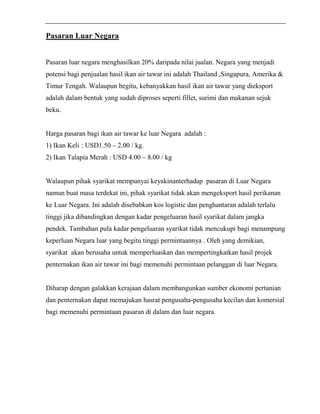 Pasaran Luar Negara 
Pasaran luar negara menghasilkan 20% daripada nilai jualan. Negara yang menjadi 
potensi bagi penjualan hasil ikan air tawar ini adalah Thailand ,Singapura, Amerika & 
Timur Tengah. Walaupun begitu, kebanyakkan hasil ikan air tawar yang dieksport 
adalah dalam bentuk yang sudah diproses seperti fillet, surimi dan makanan sejuk 
beku. 
Harga pasaran bagi ikan air tawar ke luar Negara adalah : 
1) Ikan Keli : USD1.50 – 2.00 / kg. 
2) Ikan Talapia Merah : USD 4.00 – 8.00 / kg 
Walaupun pihak syarikat mempunyai keyakinanterhadap pasaran di Luar Negara 
namun buat masa terdekat ini, pihak syarikat tidak akan mengeksport hasil perikanan 
ke Luar Negara. Ini adalah disebabkan kos logistic dan penghantaran adalah terlalu 
tinggi jika dibandingkan dengan kadar pengeluaran hasil syarikat dalam jangka 
pendek. Tambahan pula kadar pengeluaran syarikat tidak mencukupi bagi menampung 
keperluan Negara luar yang begitu tinggi permintaannya . Oleh yang demikian, 
syarikat akan berusaha untuk memperluaskan dan mempertingkatkan hasil projek 
penternakan ikan air tawar ini bagi memenuhi permintaan pelanggan di luar Negara. 
Diharap dengan galakkan kerajaan dalam membangunkan sumber ekonomi pertanian 
dan penternakan dapat memajukan hasrat pengusaha-pengusaha kecilan dan komersial 
bagi memenuhi permintaan pasaran di dalam dan luar negara. 
 