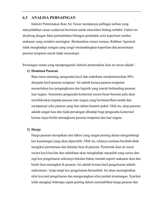 6.3 ANALISA PERSAINGAN 
Industri Penternakan Ikan Air Tawar mempunyai pelbagai tarikan yang 
menyebabkan ramai usahawan berminat untuk menceburi bidang terbabit. Faktor ini 
disokong dengan fakta pertambahan bilangan penduduk serta keperluan sumber 
makanan yang semakin meningkat. Berdasarkan situasi semasa, Rabbani Agrotech 
tidak menghadapi saingan yang sengit memandangkan keperluan dan permintaan 
pasaran tempatan masih tidak mencukupi. 
Persaingan utama yang mempengaruhi industri penternakan ikan air tawar adalah : 
1) Dominasi Pasaran 
Buat masa sekarang, pengusaha kecil dan sederhana mendominasikan 90% 
daripada hasil pasaran tempatan. Ini adalah kerana pasaran tempatan 
memerlukan kos pengangkutan dan logistik yang murah berbanding pasaran 
luar negara. Sementara pengusaha komersial secara besar-besaran pula akan 
memfokuskan kepada pasaran luar negara yang berintensifkan modal dan 
mempunyai nilai pasaran yang luas dalam kuantiti pukal. Oleh itu, skop pasaran 
adalah sangat luas dan tiada persaingan dihadapi bagi pengusaha komersial 
kerana ianya boleh merangkumi pasaran tempatan dan luar negara. 
2) Harga 
Harga pasaran merupakan satu faktor yang sangat penting dalam mengimbangi 
kos keuntungan yang akan diperolehi. Oleh itu, nilainya sentiasa berubah-ubah 
mengikut permintaan dan bekalan ikan di pasaran. Penternak ikan air tawar 
secara kecil-kecilan dan sederhana akan menghadapi masaalah yang serius dari 
segi kos pengeluaran sekiranya bekalan bahan mentah seperti makanan ikan dan 
benih ikan meningkat di pasaran. Ini adalah kerana hasil pengeluaran adalah 
maksimum / tetap tetapi kos pengeluaran bertambah. Ini akan meningkatkan 
nilai kos/unit pengeluaran dan mengurangkan nilai jumlah keuntungan. Syarikat 
telah mengkaji beberapa aspek penting dalam menstabilkan harga pasaran dan 
 