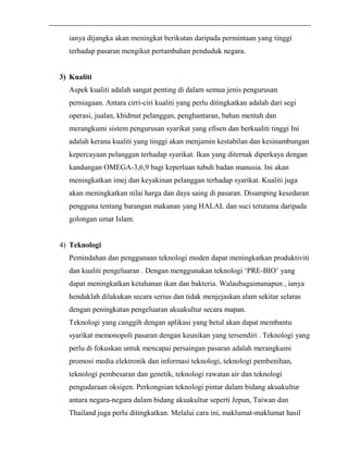 ianya dijangka akan meningkat berikutan daripada permintaan yang tinggi 
terhadap pasaran mengikut pertambahan penduduk negara. 
3) Kualiti 
Aspek kualiti adalah sangat penting di dalam semua jenis pengurusan 
perniagaan. Antara cirri-ciri kualiti yang perlu ditingkatkan adalah dari segi 
operasi, jualan, khidmat pelanggan, penghantaran, bahan mentah dan 
merangkumi sistem pengurusan syarikat yang efisen dan berkualiti tinggi Ini 
adalah kerana kualiti yang tinggi akan menjamin kestabilan dan kesinambungan 
kepercayaan pelanggan terhadap syarikat. Ikan yang diternak diperkaya dengan 
kandungan OMEGA-3,6,9 bagi keperluan tubuh badan manusia. Ini akan 
meningkatkan imej dan keyakinan pelanggan terhadap syarikat. Kualiti juga 
akan meningkatkan nilai harga dan daya saing di pasaran. Disamping kesedaran 
pengguna tentang barangan makanan yang HALAL dan suci terutama daripada 
golongan umat Islam. 
4) Teknologi 
Pemindahan dan penggunaan teknologi moden dapat meningkatkan produktiviti 
dan kualiti pengeluaran . Dengan menggunakan teknologi ‘PRE-BIO’ yang 
dapat meningkatkan ketahanan ikan dan bakteria. Walaubagaimanapun , ianya 
hendaklah dilakukan secara serius dan tidak menjejaskan alam sekitar selaras 
dengan peningkatan pengeluaran akuakultur secara mapan. 
Teknologi yang canggih dengan aplikasi yang betul akan dapat membantu 
syarikat memonopoli pasaran dengan keunikan yang tersendiri . Teknologi yang 
perlu di fokuskan untuk mencapai persaingan pasaran adalah merangkumi 
promosi media elektronik dan informasi teknologi, teknologi pembenihan, 
teknologi pembesaran dan genetik, teknologi rawatan air dan teknologi 
pengudaraan oksigen. Perkongsian teknologi pintar dalam bidang akuakultur 
antara negara-negara dalam bidang akuakultur seperti Jepun, Taiwan dan 
Thailand juga perlu ditingkatkan. Melalui cara ini, maklumat-maklumat hasil 
 