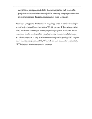 penyelidikan antara negara terbabit dapat dimanfaatkan oleh pengusaha-pengusaha 
akuakultur untuk meningkatkan teknologi dan pengeluaran dalam 
menempuhi cabaran dan persaingan di dalam dunia pemasaran. 
Persaingan yang positif dan kecekalan yang tinggi dapat merealisasikan impian 
negara bagi menghasilkan pengeluaran 600,000 tan metrik ikan setahun dalam 
sektor akuakultur. Persaingan utama pengusaha-pengusaha akuakultur adalah 
bagaimana hendak meningkatkan pengeluaran bagi menampung kekurangan 
bekalan sebanyak 70 % bagi permintaan dalam negara menjelang 2010. Negara 
hanya mampu mengeluarkan 177,000 metrik tan hasil akuakultur setahun iaitu 
29.5% daripada permintaan pasaran tempatan. 
 