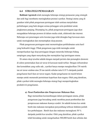 6.4 STRATEGI PEMASARAN 
Rabbani Agrotech telah merangka beberapa strategi pemasaran yang strategik 
dan unik bagi membantu meningkatkan prestasi syarikat. Strategi utama yang di 
gunakan ialah pihak pengurusan perniagaan ialah sentiasa menjalinkan 
perhubungan yang baik dengan semua pelanggan serta pembekal untuk 
jangkamasa panjang. Disamping itu, pihak pengurusan perniagaan juga akan 
mengadakan beberapa promosi di dalam media cetak, elektronik dan internet. 
Beberapa sesi penerangan serta lawatan juga telah dirangka bagi kawasan utara 
untuk meningkatkan dan memantapkan skop pasaran. 
Pihak pengurusan perniagaan amat mementingkan perkhidmatan serta hasil 
yang berkualiti tinggi. Pihak pengurusan juga telah merangka untuk 
memperluaskan lagi skop perniagaan dengan meneroka beberapa bidang 
sampingan yang dapat menyokong dan memajukan lagi perniagaan utama. 
Di antara skop tersebut adalah dengan menjadi perintis dan pemangkin ekonomi 
di sektor penternakan ikan air tawar di kawasan tanah terbiar. Dengan infrastruktur 
dan kemudahan yang sedia ada , syarikat hanya mampu menghasilkan 336 metrik 
tan air tawar setahun atau 28 tan metrik sebulan iaitu 0.19 % daripada jumlah 
pengeluaran hasil ikan air tawar negara. Kadar pengeluaran ini masih belum 
mampu untuk memenuhi permintaan keperluan ikan negara. Oleh yang demikian, 
pihak syarikat telah merangka beberapa strategi bagi mempertingkatkan 
produktiviti pengeluaran. 
a) Pusat Pembenihan dan Pemprosesan Makanan Ikan. 
Bagi memastikan kesinambungan dalam perniagaan utama, pihak 
pengurusan juga bercadang untuk membina pusat pembenihan dan 
pemprosesan makanan ikannya sendiri. Ini adalah kerana kos untuk 
benih dan makanan merupakan penyumbang terbesar didalam jumlah 
kos perbelanjaan . Benih ikan dan makanan merangkumi 50 % 
daripada jumlah kos tersebut. Oleh yang demikian, pihak syarikat 
telah bercadang untuk mengeluarkan 500,000 benih ikan sebulan dan 
 