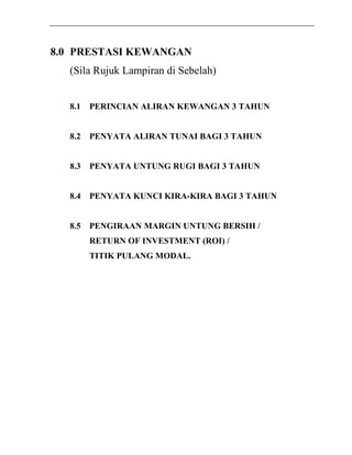 8.0 PRESTASI KEWANGAN 
(Sila Rujuk Lampiran di Sebelah) 
8.1 PERINCIAN ALIRAN KEWANGAN 3 TAHUN 
8.2 PENYATA ALIRAN TUNAI BAGI 3 TAHUN 
8.3 PENYATA UNTUNG RUGI BAGI 3 TAHUN 
8.4 PENYATA KUNCI KIRA-KIRA BAGI 3 TAHUN 
8.5 PENGIRAAN MARGIN UNTUNG BERSIH / 
RETURN OF INVESTMENT (ROI) / 
TITIK PULANG MODAL. 
 