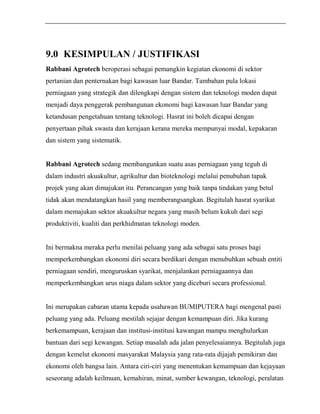 9.0 KESIMPULAN / JUSTIFIKASI 
Rabbani Agrotech beroperasi sebagai pemangkin kegiatan ekonomi di sektor 
pertanian dan penternakan bagi kawasan luar Bandar. Tambahan pula lokasi 
perniagaan yang strategik dan dilengkapi dengan sistem dan teknologi moden dapat 
menjadi daya penggerak pembangunan ekonomi bagi kawasan luar Bandar yang 
ketandusan pengetahuan tentang teknologi. Hasrat ini boleh dicapai dengan 
penyertaan pihak swasta dan kerajaan kerana mereka mempunyai modal, kepakaran 
dan sistem yang sistematik. 
Rabbani Agrotech sedang membangunkan suatu asas perniagaan yang teguh di 
dalam industri akuakultur, agrikultur dan bioteknologi melalui penubuhan tapak 
projek yang akan dimajukan itu. Perancangan yang baik tanpa tindakan yang betul 
tidak akan mendatangkan hasil yang memberangsangkan. Begitulah hasrat syarikat 
dalam memajukan sektor akuakultur negara yang masih belum kukuh dari segi 
produktiviti, kualiti dan perkhidmatan teknologi moden. 
Ini bermakna meraka perlu menilai peluang yang ada sebagai satu proses bagi 
memperkembangkan ekonomi diri secara berdikari dengan menubuhkan sebuah entiti 
perniagaan sendiri, menguruskan syarikat, menjalankan perniagaannya dan 
memperkembangkan urus niaga dalam sektor yang diceburi secara professional. 
Ini merupakan cabaran utama kepada usahawan BUMIPUTERA bagi mengenal pasti 
peluang yang ada. Peluang mestilah sejajar dengan kemampuan diri. Jika kurang 
berkemampuan, kerajaan dan institusi-institusi kawangan mampu menghulurkan 
bantuan dari segi kewangan. Setiap masalah ada jalan penyelesaiannya. Begitulah juga 
dengan kemelut ekonomi masyarakat Malaysia yang rata-rata dijajah pemikiran dan 
ekonomi oleh bangsa lain. Antara ciri-ciri yang menentukan kemampuan dan kejayaan 
seseorang adalah keilmuan, kemahiran, minat, sumber kewangan, teknologi, peralatan 
 