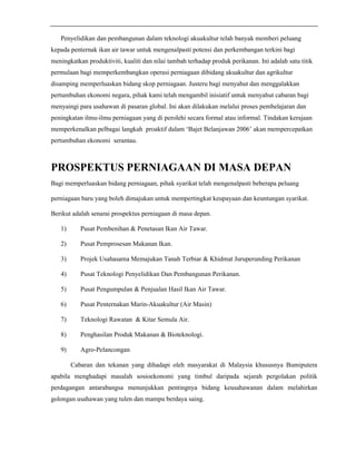 Penyelidikan dan pembangunan dalam teknologi akuakultur telah banyak memberi peluang 
kepada penternak ikan air tawar untuk mengenalpasti potensi dan perkembangan terkini bagi 
meningkatkan produktiviti, kualiti dan nilai tambah terhadap produk perikanan. Ini adalah satu titik 
permulaan bagi memperkembangkan operasi perniagaan dibidang akuakultur dan agrikultur 
disamping memperluaskan bidang skop perniagaan. Justeru bagi menyahut dan menggalakkan 
pertumbuhan ekonomi negara, pihak kami telah mengambil inisiatif untuk menyahut cabaran bagi 
menyaingi para usahawan di pasaran global. Ini akan dilakukan melalui proses pembelajaran dan 
peningkatan ilmu-ilmu perniagaan yang di perolehi secara formal atau informal. Tindakan kerajaan 
memperkenalkan pelbagai langkah proaktif dalam ‘Bajet Belanjawan 2006’ akan mempercepatkan 
pertumbuhan ekonomi serantau. 
PROSPEKTUS PERNIAGAAN DI MASA DEPAN 
Bagi memperluaskan bidang perniagaan, pihak syarikat telah mengenalpasti beberapa peluang 
perniagaan baru yang boleh dimajukan untuk mempertingkat keupayaan dan keuntungan syarikat. 
Berikut adalah senarai prospektus perniagaan di masa depan. 
1) Pusat Pembenihan & Penetasan Ikan Air Tawar. 
2) Pusat Pemprosesan Makanan Ikan. 
3) Projek Usahasama Memajukan Tanah Terbiar & Khidmat Juruperunding Perikanan 
4) Pusat Teknologi Penyelidikan Dan Pembangunan Perikanan. 
5) Pusat Pengumpulan & Penjualan Hasil Ikan Air Tawar. 
6) Pusat Penternakan Marin-Akuakultur (Air Masin) 
7) Teknologi Rawatan & Kitar Semula Air. 
8) Penghasilan Produk Makanan & Bioteknologi. 
9) Agro-Pelancongan 
Cabaran dan tekanan yang dihadapi oleh masyarakat di Malaysia khususnya Bumiputera 
apabila menghadapi masalah sosioekonomi yang timbul daripada sejarah pergolakan politik 
perdagangan antarabangsa menunjukkan pentingnya bidang keusahawanan dalam melahirkan 
golongan usahawan yang tulen dan mampu berdaya saing. 
 