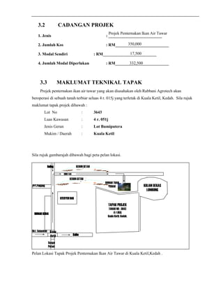 3.2 CADANGAN PROJEK 
Projek Penternakan Ikan Air Tawar 
1. Jenis : __________________________ 
350,000 
2. Jumlah Kos : RM__________________________ 
17,500 
3. Modal Sendiri : RM__________________________ 
332,500 
4. Jumlah Modal Diperlukan : RM__________________________ 
3.3 MAKLUMAT TEKNIKAL TAPAK 
Projek penternakan ikan air tawar yang akan diusahakan oleh Rabbani Agrotech akan 
beroperasi di sebuah tanah terbiar seluas 4 r. 015j yang terletak di Kuala Ketil, Kedah. Sila rujuk 
maklumat tapak projek dibawah : 
Lot No : 3643 
Luas Kawasan : 4 r. 051j 
Jenis Geran : Lot Bumiputera 
Mukim / Daerah : Kuala Ketil 
Sila rujuk gambarajah dibawah bagi peta pelan lokasi. 
BBBBaaaalllliiiinnnngggg KEBUN GETAH 
Kuala 
Ketil 
RRRRUUUUMMMMAAAAHHHH KKKKEEEEDDDDAAAAIIII 
Sungai 
Petani 
Prt.Panjang 
Bkt. Selambau 
MINI TAR 
KEBUN GETAH 
SSSSTTTTEEEESSSSYYYYEEEENNNN BBBBAAAASSSS 
KKKKuuuulllliiiimmmm 
RUMAH TUAN 
TANAH 
TAPAK PROJEK 
TANAH NO : 3643 
4 r.051j 
Kuala Ketil, Kedah. 
KOLAM BEKAS 
LOMBONG 
Pelan Lokasi Tapak Projek Penternakan Ikan Air Tawar di Kuala Ketil,Kedah . 
 