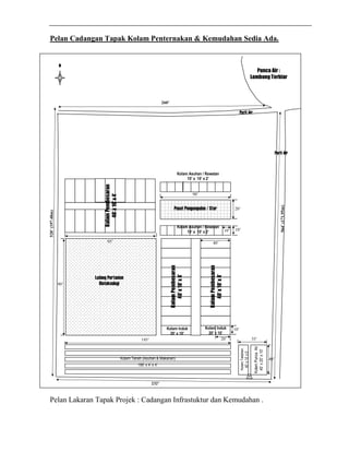 Pelan Cadangan Tapak Kolam Penternakan & Kemudahan Sedia Ada. 
N 
Punca Air : 
Lombong Terbiar 
Kolam Asuhan / Rawatan 
10’ x 10’ x 2’ 
Pusat Pengumpulan / Stor 
10’ 10’ 
Kolam Pembesaran 
40’ x 10’ x 4’ 
Kolam Pembesaran 
40’ x 10’ x 4’ 
Pelan Lakaran Tapak Projek : Cadangan Infrastuktur dan Kemudahan . 
Parit Air 
260’ 
232’ 
520’ (197.48m) 
Parit Air 
564’ (171.95m) 
Kolam Punca Air 
40’ x 20’ x 10’ 
Kolam Tadahan 
40’ x 10’ x 5’ 
Kolam Tanah (Asuhan & Makanan) 
195’ x 4’ x 4’ 
Ladang Pertanian 
Bioteknologi 
Kolam Asuhan / Rawatan 
10’ x 10’ x 2’ 
10’ 
20’ 
90’ 
20’ 
Kolam Induk 
20’ x 10’ 
40’ 
Kolam Induk 
20’ x 10’ 
95’ 
90’ 
40’ 
195’ 35’ 
Kolam Pembesaran 
40’ x 10’ x 4’ 
Kolam Induk 
20’ x 10’ 
 