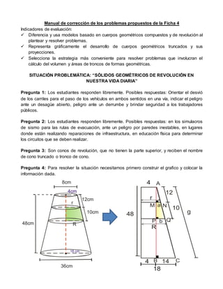 Manual de corrección de los problemas propuestos de la Ficha 4
Indicadores de evaluación:
 Diferencia y usa modelos basado en cuerpos geométricos compuestos y de revolución al
plantear y resolver problemas.
 Representa gráficamente el desarrollo de cuerpos geométricos truncados y sus
proyecciones.
 Selecciona la estrategia más conveniente para resolver problemas que involucran el
cálculo del volumen y áreas de troncos de formas geométricas.
SITUACIÓN PROBLEMÁTICA: “SÓLIDOS GEOMÉTRICOS DE REVOLUCIÓN EN
NUESTRA VIDA DIARIA”
Pregunta 1: Los estudiantes responden libremente. Posibles respuestas: Orientar el desvió
de los carriles para el paso de los vehículos en ambos sentidos en una vía, indicar el peligro
ante un desagüe abierto, peligro ante un derrumbe y brindar seguridad a los trabajadores
públicos.
Pregunta 2: Los estudiantes responden libremente. Posibles respuestas: en los simulacros
de sismo para las rutas de evacuación, ante un peligro por paredes inestables, en lugares
donde están realizando reparaciones de infraestructura, en educación física para determinar
los circuitos que se deben realizar.
Pregunta 3: Son conos de revolución, que no tienen la parte superior, y reciben el nombre
de cono truncado o tronco de cono.
Pregunta 4: Para resolver la situación necesitamos primero construir el grafico y colocar la
información dada.
48cm
8cm
36cm
12cm
10cm
4cm
18 cm
r
R
12
10
4
18
48
4 A
M
B C
N
r
R
a
b
g
14
P Q
 