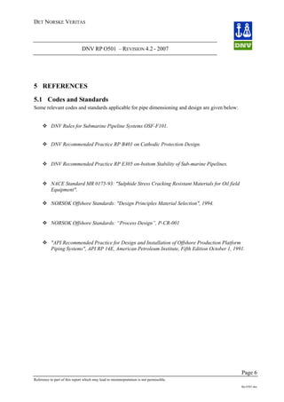 DET NORSKE VERITAS
DNV RP O501 – REVISION 4.2 - 2007
Page 6
Reference to part of this report which may lead to misinterpretation is not permissible.
Rp-O501.doc
5 REFERENCES
5.1 Codes and Standards
Some relevant codes and standards applicable for pipe dimensioning and design are given below:
DNV Rules for Submarine Pipeline Systems OSF-F101.
DNV Recommended Practice RP B401 on Cathodic Protection Design.
DNV Recommended Practice RP E305 on-bottom Stability of Sub-marine Pipelines.
NACE Standard MR 0175-93: "Sulphide Stress Cracking Resistant Materials for Oil field
Equipment".
NORSOK Offshore Standards: "Design Principles Material Selection", 1994.
NORSOK Offshore Standards: “Process Design”, P-CR-001
"API Recommended Practice for Design and Installation of Offshore Production Platform
Piping Systems", API RP 14E, American Petroleum Institute, Fifth Edition October 1, 1991.
 