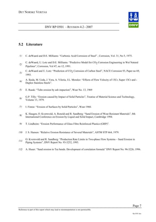 DET NORSKE VERITAS
DNV RP O501 – REVISION 4.2 - 2007
Page 7
Reference to part of this report which may lead to misinterpretation is not permissible.
Rp-O501.doc
5.2 Literature
/1/ C. deWaard and D.E. Milliams: “Carbonic Acid Corrosion of Steel” , Corrosion, Vol. 31, No 5, 1975.
/2/
C. deWaard, U. Lotz and D.E. Milliams: “Predictive Model for CO2 Corrosion Engineering in Wet Natural
Pipelines”, Corrosion, Vol 47, no 12, 1991.
/3/
C. deWaard and U. Lotz: “Prediction of CO2 Corrosion of Carbon Steel”, NACE Corrosion 93, Paper no 69,
1993.
/4/
A. Ikeda, M. Ueda, J. Vera, A. Viloria, J.L. Moralez: “Effects of Flow Velocity of 13Cr, Super 13Cr and -
Duplex Stainless Steels”.
/5/ E. Raask: “Tube erosion by ash impaction”, Wear No. 13, 1969
/6/
G.P. Tilly: “Erosion caused by Impact of Solid Particles”, Treatise of Material Science and Technology,
Volume 13, 1979.
/7/ I. Finnie: “Erosion of Surfaces by Solid Particles”, Wear 1960.
/8/
K. Haugen, O. Kvernvold, A. Ronold and R. Sandberg: “Sand Erosion of Wear Resistant Materials”, 8th
International Conference on Erosion by Liquid and Solid Impact, Cambridge 1994.
/9/ T. Lindheim: “Erosion Performance of Glass Fibre Reinforced Plastics (GRP)”.
/10/ J. S. Hansen: “Relative Erosion Resistance of Several Materials”, ASTM STP 664, 1979.
/11/
O. Kvernvold and R. Sandberg: “Production Rate Limits in Two-phase Flow Systems – Sand Erosion in
Piping Systems”, DNV Report No. 93-3252, 1993.
/12/ A. Huser: “Sand erosion in Tee bends. Development of correlation formula” DNV Report No. 96-3226, 1996.
 