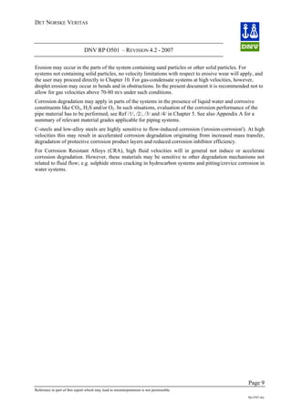 DET NORSKE VERITAS
DNV RP O501 – REVISION 4.2 - 2007
Page 9
Reference to part of this report which may lead to misinterpretation is not permissible.
Rp-O501.doc
Erosion may occur in the parts of the system containing sand particles or other solid particles. For
systems not containing solid particles, no velocity limitations with respect to erosive wear will apply, and
the user may proceed directly to Chapter 10. For gas-condensate systems at high velocities, however,
droplet erosion may occur in bends and in obstructions. In the present document it is recommended not to
allow for gas velocities above 70-80 m/s under such conditions.
Corrosion degradation may apply in parts of the systems in the presence of liquid water and corrosive
constituents like CO2, H2S and/or O2. In such situations, evaluation of the corrosion performance of the
pipe material has to be performed; see Ref /1/, /2/, /3/ and /4/ in Chapter 5. See also Appendix A for a
summary of relevant material grades applicable for piping systems.
C-steels and low-alloy steels are highly sensitive to flow-induced corrosion ('erosion-corrosion'). At high
velocities this may result in accelerated corrosion degradation originating from increased mass transfer,
degradation of protective corrosion product layers and reduced corrosion inhibitor efficiency.
For Corrosion Resistant Alloys (CRA), high fluid velocities will in general not induce or accelerate
corrosion degradation. However, these materials may be sensitive to other degradation mechanisms not
related to fluid flow; e.g. sulphide stress cracking in hydrocarbon systems and pitting/crevice corrosion in
water systems.
 