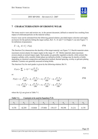 DET NORSKE VERITAS
DNV RP O501 – REVISION 4.2 - 2007
Page 10
Reference to part of this report which may lead to misinterpretation is not permissible.
Rp-O501.doc
7 CHARACTERISATION OF EROSIVE WEAR
The terms erosive wear and erosion are, in the present document, defined as material loss resulting from
impact of solid/sand particles on the material surface.
Erosive wear can be estimated from the following general relation, provided impact velocities and angles
are known for the particles hitting the target surface, Ref. /5/, /6/ and /7/ in Chapter 5; see also Figure 7-1
for definition of parameters:
)(~ αFUKmE pp ⋅⋅⋅&& n (7.1)
The function F(α) characterises the ductility of the target material, see Figure 7-2. Ductile materials attain
maximum erosion attacks for impact angles in the range 15 - 30
o
. Brittle materials attain maximum
erosion attacks at normal impact angle. Steel grades are generally regarded as ductile, while cermets like
tungsten carbides with a metallic binder phase are defined as brittle. Coatings may be ductile or brittle
depending on chemical composition and deposition method, thermal spraying, overlay or galvanic plating
methods. Ceramics are generally assessed as being brittle.
The function F(α) for steel grades is given by the following relation; Ref. 8:
F Ai
i
i
( ) ( ) ( )( )
α
α π
= −∑ +
1
180
1
⋅ (7.2)
or:
8
8
7
7
6
6
5
5 )
180
()
180
()
180
()
180
(
παπαπαπα
4
4
3
3
2
21 )
180
()
180
()
180
()
180
()(
παπαπαπα
α
⋅
⋅−
⋅
⋅+
⋅
⋅−
⋅
⋅+
⋅
⋅−
⋅
⋅+
⋅
⋅−
⋅
⋅= AAAAF
AAAA
(7.3)
where the Ai's are given in Table 7-1.
Table 7-1: Constants to be used in Equation (7.3)
A1
A2
A3
A4
A5
A6
A7
A8
9.370 42.295 110.864 175.804 170.137 98.398 31.211 4.170
 