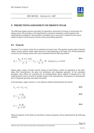 DET NORSKE VERITAS
DNV RP O501 – REVISION 4.2 - 2007
Page 14
Reference to part of this report which may lead to misinterpretation is not permissible.
Rp-O501.doc
8 PREDICTIONS/ASSESSMENT OF EROSIVE WEAR
The following chapters present a procedure for quantitative assessment of erosion in various parts of a
piping system. The procedure is developed based on numerical simulations, model equations and
experimental investigations. The procedure is intended to give conservative estimates for the erosion
attacks in order to avoid excessive erosion in the system during operation.
8.1 General
Equation (7.1) is used as a basis for an estimation of erosion rates. The equation requires input of particle
impact velocity, particle impact angle and mass of sand impacting on the target area. If these parameters
are known, the resulting erosion rates can be calculated from the following relation:
3
10⋅
⋅
=⋅
⋅
=
tt
m
unit
tt
L
A
C
A
E
ρρ
&
p
ss
VVVU =+=
)(⋅⋅⋅ n
p E
FUK
p
m α &&
[mm/yr], Cunit=3.15E10
(8.1)
Impact angles, impact velocities and the amount of sand hitting a surface are dependent on the multi-
phase flow characteristics, the grain size distribution and component geometry. In the calculation
procedure, these effects are accounted for by model/geometry factors applied to Equation (8.1). The
model/geometry factors account for multiple impact of the sand particles, concentration of sand particles
due to component geometry and model uncertainty.
In the procedure, impact velocity is, if not otherwise defined, determined by the relation:
glp
(8.2)
V
D
g
s
=
⋅ ⋅ 2
ρ π
Mg⋅4 &
g
(8.3)
V
D
l
s l
l
=
⋅ ⋅ 2
ρ π
M⋅4 & (8.4)
Physical properties of the fluids are described as mixture properties and are determined by the following
relations.
 