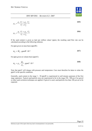 DET NORSKE VERITAS
DNV RP O501 – REVISION 4.2 - 2007
Page 15
Reference to part of this report which may lead to misinterpretation is not permissible.
Rp-O501.doc
ρ
ρ ρ
m
l l
s
g g
s
l
s
g
s
V V
V V
=
⋅ + ⋅
+
(8.5)
μ
μ μ
m
l l
s
g g
s
l
s
g
s
V V
V V
=
⋅ + ⋅
+
(8.6)
If the sand content is given as 'part per million values' (ppm), the resulting sand flow rate can be
calculated according to the following relations:
For ppm given on mass basis (ppmW):
& &m M ppmWp m= ⋅ ⋅ −
10 6 (8.7)
For ppm given on volume basis (ppmV):
&
&
m
M
ppmVp p
m
m
= ⋅ ⋅ ⋅ −
ρ
ρ
10 6
(8.8)
Note that ppmV will change with pressure and temperature. Care must therefore be taken to relate the
ppmV to the specific conditions.
Generally, sand content in the range 1 - 50 ppmW is experienced in well streams upstream of the first
stage separators. Typical sand particle sizes are experienced to be in the range 250 - 500 µm if no gravel
or other sand exclusion techniques are applied. If gravel is used, sand particles less than 100 µm are to be
expected.
 