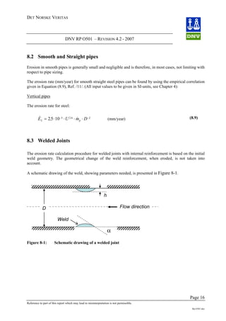 DET NORSKE VERITAS
DNV RP O501 – REVISION 4.2 - 2007
Page 16
Reference to part of this report which may lead to misinterpretation is not permissible.
Rp-O501.doc
8.2 Smooth and Straight pipes
Erosion in smooth pipes is generally small and negligible and is therefore, in most cases, not limiting with
respect to pipe sizing.
The erosion rate (mm/year) for smooth straight steel pipes can be found by using the empirical correlation
given in Equation (8.9), Ref. /11/. (All input values to be given in SI-units, see Chapter 4):
Vertical pipes
The erosion rate for steel:
& . &.
E U mL = ⋅ ⋅ ⋅ ⋅−
25 10 5 2 6
Dp
−2
(mm/year) (8.9)
8.3 Welded Joints
The erosion rate calculation procedure for welded joints with internal reinforcement is based on the initial
weld geometry. The geometrical change of the weld reinforcement, when eroded, is not taken into
account.
A schematic drawing of the weld, showing parameters needed, is presented in Figure 8-1.
D
α
Weld
Flow direction
h
Figure 8-1: Schematic drawing of a welded joint
 