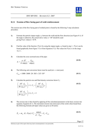 DET NORSKE VERITAS
DNV RP O501 – REVISION 4.2 - 2007
Page 17
Reference to part of this report which may lead to misinterpretation is not permissible.
Rp-O501.doc
8.3.1 Erosion of flow facing part of weld reinforcement
The erosion rate of the flow facing part of welded joints is found by the following 5 step calculation
procedure:
1) Estimate the particle impact angle, α, between the weld and the flow direction (see Figure 8-1). If
the angle is unknown, the conservative value α = 60o
should be used
giving F( ) sin( ) .α α⋅ = 0 78.
2) Find the value of the function F( )α by using the impact angle, α, found in step 1. F( )α can be
found graphically from Figure 7-2 or from Equation (7.2). The values for F( )α is in the range
<0, 1>.
3) Calculate the cross sectional area of the pipe:
)sin()sin(4
2
αα
π pipe
t
AD
A =
⋅
⋅
=
(8.10)
4) The following unit conversion factor must be used (m/s → mm/year):
Cunit = ⋅ ⋅ ⋅ = ⋅1000 3600 24 365 315 1010
. (8.11)
5) Calculate the particle size and fluid density correction factor C2:
1
)(30
10
2/1
6
<
⎟
⎟
⎠
⎞
⎜
⎜
⎝
⎛
⋅
⋅
m
pd
ρ
,
⎟
⎟
⎠
⎞
⋅
⋅
2/1
6
)(30
10
m
pd
ρ⎜
⎜
⎝
⎛
=2C
1
)(30
10
2/1
6
≥
⎟
⎟
⎠
⎞
⎜
⎜
⎝
⎛
⋅
⋅
m
pd
ρ
12 =, C
(8.12)
6) The erosion rate is then found by applying all the calculated parameters in the basic erosion rate
equation, Equation (8.1). The maximum erosion rate (mm/year) of the weld is then found from
the following formula (all input values are given as SI-units):
unit
pipet
n
ppL CC
A
UFKmE ⋅⋅
⋅
⋅⋅⋅⋅= 2
)sin(
)(
ρ
α
α&& (8.13)
 