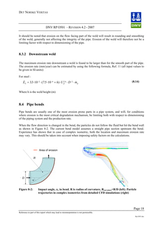 DET NORSKE VERITAS
DNV RP O501 – REVISION 4.2 - 2007
Page 18
Reference to part of this report which may lead to misinterpretation is not permissible.
Rp-O501.doc
It should be noted that erosion on the flow facing part of the weld will result in rounding and smoothing
of the weld, generally not affecting the integrity of the pipe. Erosion of the weld will therefore not be a
limiting factor with respect to dimensioning of the pipe.
8.3.2 Downstream weld
The maximum erosion rate downstream a weld is found to be larger than for the smooth part of the pipe.
The erosion rate (mm/year) can be estimated by using the following formula, Ref. 11 (all input values to
be given in SI-units):
For steel :
& . ( . ) &.
E h U D mL p p= ⋅ ⋅ ⋅ + ⋅ ⋅ ⋅− − −
33 10 75 102 4 2 6 2 (8.14)
Where h is the weld height (m)
8.4 Pipe bends
Pipe bends are usually one of the most erosion prone parts in a pipe system, and will, for conditions
where erosion is the most critical degradation mechanism, be limiting both with respect to dimensioning
of the piping system and the production rate.
When the flow direction is changed in the bend, the particles do not follow the fluid but hit the bend wall
as shown in Figure 8-2. The current bend model assumes a straight pipe section upstream the bend.
Experience has shown that in case of complex isometric, both the location and maximum erosion rate
may vary. This should be taken into account when imposing safety factors on the calculations.
R
α
Area of erosion
D
Figure 8-2: Impact angle, α, in bend. R is radius of curvature, Rcurvature=R/D (left). Particle
trajectories in complex isometrics from detailed CFD simulations (right)
 