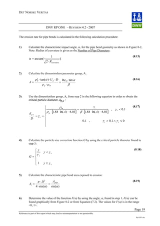 DET NORSKE VERITAS
DNV RP O501 – REVISION 4.2 - 2007
Page 19
Reference to part of this report which may lead to misinterpretation is not permissible.
Rp-O501.doc
The erosion rate for pipe bends is calculated in the following calculation procedure:
1) Calculate the characteristic impact angle, α, for the pipe bend geometry as shown in Figure 8-2,
Note: Radius of curvature is given as the Number of Pipe Diameters:
)
2
1
arctan(
curvatureR⋅
=α
(8.15)
2) Calculate the dimensionless parameter group, A:
A
U Dm p D
=
⋅
p m
⋅ ⋅
=
⋅
⋅
ρ α
ρ μ β
α2
tan( ) Re tan (8.16)
3) Use the dimensionless group, A, from step 2 in the following equation in order to obtain the
critical particle diameter, dp,c :
[ ] [ ]
⎪
⎩
⎪
⎪
⎪
⎨
⎧
≤∧>
<
−⋅⋅
=
−⋅⋅
==
01.0,1.0
1.0,
04.6)ln(88.1
1
04.6)ln(88.1
,
cc
c
p
m
c
cp
AA
D
d
γγ
γ
βρ
ρ
γ
(8.17)
4) Calculate the particle size correction function G by using the critical particle diameter found in
step 3:
G c
c
=
<
⎧
⎨
⎪⎪
γ
γ
γ γ
c≥⎩
⎪
⎪ γ γ1
(8.18)
5) Calculate the characteristic pipe bend area exposed to erosion:
)sin()sin(4
2
αα
π pipe
t
AD
A =
⋅
⋅
=
(8.19)
6) Determine the value of the function F(α) by using the angle, α, found in step 1. F(α) can be
found graphically from Figure 8-2 or from Equation (7.2). The values for F(α) is in the range
<0, 1>.
 