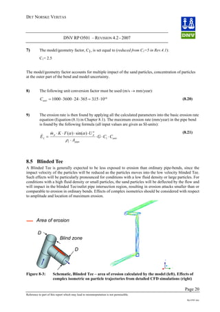 DET NORSKE VERITAS
DNV RP O501 – REVISION 4.2 - 2007
Page 20
Reference to part of this report which may lead to misinterpretation is not permissible.
Rp-O501.doc
7) The model/geometry factor, C1, is set equal to (reduced from C1=5 in Rev.4.1):
C1= 2.5
The model/geometry factor accounts for multiple impact of the sand particles, concentration of particles
at the outer part of the bend and model uncertainty.
8) The following unit conversion factor must be used (m/s → mm/year):
Cunit = ⋅ ⋅ ⋅ = ⋅1000 3600 24 365 315 1010
. (8.20)
9) The erosion rate is then found by applying all the calculated parameters into the basic erosion rate
equation (Equation (8.1) in Chapter 8.1). The maximum erosion rate (mm/year) in the pipe bend
is found by the following formula (all input values are given as SI-units):
unit
pipet
n
pp
L CCG
A
UFKm
E ⋅⋅⋅
⋅
⋅⋅⋅⋅
= 1
)sin()(
ρ
αα&
&
(8.21)
8.5 Blinded Tee
A Blinded Tee is generally expected to be less exposed to erosion than ordinary pipe-bends, since the
impact velocity of the particles will be reduced as the particles moves into the low velocity blinded Tee.
Such effects will be particularly pronounced for conditions with a low fluid density or large particles. For
conditions with a high fluid density or small particles, the sand particles will be deflected by the flow and
will impact in the blinded Tee/outlet pipe intersection region, resulting in erosion attacks smaller than or
comparable to erosion in ordinary bends. Effects of complex isometrics should be considered with respect
to amplitude and location of maximum erosion.
Area of erosion
Blind zone
D
D
Figure 8-3: Schematic, Blinded Tee – area of erosion calculated by the model (left). Effects of
complex isometric on particle trajectories from detailed CFD simulations (right)
 