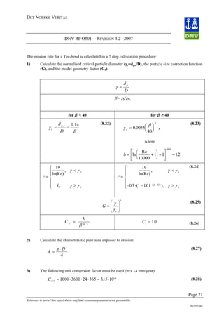 DET NORSKE VERITAS
DNV RP O501 – REVISION 4.2 - 2007
Page 21
Reference to part of this report which may lead to misinterpretation is not permissible.
Rp-O501.doc
The erosion rate for a Tee-bend is calculated in a 7 step calculation procedure:
1) Calculate the normalised critical particle diameter (γc=dp,c/D), the particle size correction function
(G), and the model geometry factor (C1):
D
d p
=γ
β = ρp/ρm
for β < 40 for β ≥ 40
β
γ
14.0,
==
D
d cp
c
(8.22)
γ
β
c
b
=
⎛
⎝
⎜
⎞
⎠
⎟0 0035
40
. ,
where
b = +
⎛
⎝
⎜
⎞
⎠
⎟ +
⎡
⎣ ⎦
⎢
⎤
⎥ −
−
ln
Re
.
.
10000
1 1 12
0 6
(8.23)
c
c
c
=
<
≥
⎧
⎨
⎪⎪
⎩
⎪
⎪
19
0
ln(Re)
,
,
γ γ
γ γ
c
c
c
=
<
− ⋅ − ≥
⎧
⎨
⎪⎪
⎩
⎪
⎪ − −
19
03 1 101 40
ln(Re)
,
. ( . ),( )
γ γ
γ γβ
(8.24)
c
G ⎟⎟
⎠
⎞
⎜⎜
⎝
⎛
=
γ
γ
c
(8.25)
C 1 0 3
3
=
β .
C1 10= . (8.26)
2) Calculate the characteristic pipe area exposed to erosion:
At =
D⋅π 2
4
Cunit = ⋅ ⋅ ⋅
(8.27)
3) The following unit conversion factor must be used (m/s → mm/year):
= ⋅1000 3600 24 365 315 1010
. (8.28)
 