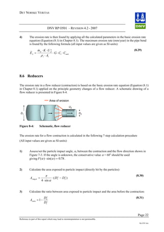 DET NORSKE VERITAS
DNV RP O501 – REVISION 4.2 - 2007
Page 22
Reference to part of this report which may lead to misinterpretation is not permissible.
Rp-O501.doc
4) The erosion rate is then found by applying all the calculated parameters in the basic erosion rate
equation (Equation (8.1) in Chapter 8.1). The maximum erosion rate (mm/year) in the pipe bend
is found by the following formula (all input values are given as SI-units):
&
&
E
m K U
A
G C CL
p p
n
t t
unit=
⋅ ⋅
⋅
⋅ ⋅ ⋅
ρ 1
(8.29)
8.6 Reducers
The erosion rate in a flow reducer (contraction) is based on the basic erosion rate equation (Equation (8.1)
in Chapter 8.1) applied on the principle geometry changes of a flow reducer. A schematic drawing of a
flow reducer is presented in Figure 8-4.
Area of erosion
D2D1
U2
Figure 8-4: Schematic, flow reducer
The erosion rate for a flow contraction is calculated in the following 7 step calculation procedure
(All input values are given as SI-units):
1) Assess/set the particle impact angle, α, between the contraction and the flow direction shown in
Figure 7-3. If the angle is unknown, the conservative value α = 60o
should be used
giving F( ) sin( ) .α α⋅ = 0 78.
2) Calculate the area exposed to particle impact (directly hit by the particles):
A D D( )⋅ −t etarg
sin
=
⋅
π
α 1
2
2
2
4
(8.30)
3) Calculate the ratio between area exposed to particle impact and the area before the contraction:
A
D
D
ratio = −1 2
2
1
2
(8.31)
 