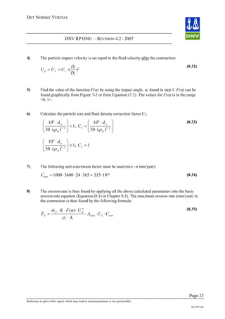 DET NORSKE VERITAS
DNV RP O501 – REVISION 4.2 - 2007
Page 23
Reference to part of this report which may lead to misinterpretation is not permissible.
Rp-O501.doc
4) The particle impact velocity is set equal to the fluid velocity after the contraction:
U U U
D
D
p = = ⋅2 1
1
2
2
( )
(8.32)
5) Find the value of the function F(α) by using the impact angle, α, found in step 1. F(α) can be
found graphically from Figure 7-2 or from Equation (7.2). The values for F(α) is in the range
<0, 1>.
6) Calculate the particle size and fluid density correction factor C2:
12/1
<
⎟
⎠
⎜
⎝ ⋅ mρ )(30
106
⎟
⎞
⎜
⎛ ⋅ pd
,
⎟
⎠
⎜
⎝ ⋅
= 2/12
)(30 m
C
ρ
⎟
⎞
⎜
⎛ ⋅6
10 pd
1
)(30
10
2/1
6
≥
⎟
⎟
⎠
⎞
⎜
⎜
⎝
⎛
⋅
⋅
m
pd
ρ
12 =
Cunit = ⋅ ⋅ ⋅ =
, C
(8.33)
7) The following unit conversion factor must be used (m/s → mm/year):
⋅1000 3600 24 365 315 1010
. (8.34)
8) The erosion rate is then found by applying all the above calculated parameters into the basic
erosion rate equation (Equation (8.1) in Chapter 8.1). The maximum erosion rate (mm/year) in
the contraction is then found by the following formula:
unitratio
tt
n
pp
L CCA
A
UFKm
E ⋅⋅⋅
⋅
⋅⋅⋅
= 2
)(
ρ
α&
&
(8.35)
 