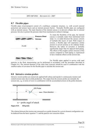 DET NORSKE VERITAS
DNV RP O501 – REVISION 4.2 - 2007
Page 24
Reference to part of this report which may lead to misinterpretation is not permissible.
Rp-O501.doc
Carcass
Pressure Sheet
CL
FLUID
8.7 Flexible pipes
Flexible pipes (risers/jumpers) consist of a multilayer composite structure, i.e. with several external
protection and armour layers and an internal pressure barrier. Normally flexible pipes are configured
with an internal carcass. The main function of the internal carcass is to prevent collapse due to external
pressure, but also to protect the pressure sheet from mechanical or abrasive damage.
To retain the flexibility of the pipe, the internal
carcass is normally made from interlocked steel
strips. I.e. in radial direction the carcass consists
of multiple thin layers of steel. With respect to
erosion, a flexible pipe will experience similar
erosion in curved sections as for ordinary bends.
However, the radius of curvature is normally
significantly larger than for adjacent hard piping.
The effects of the rougher surface structure of the
carcass compared to hard piping is experienced
to have moderate effects on the erosion rate.
For flexible pipes applied in service with sand
particles in the fluid, dimensioning can be performed in accordance with the procedure described in
Chapter 8.4. The internal diameter of the inner liner (carcass) should be used in combination with the
smallest radius of curvature for the flexible pipe to calculate the erosion rate.
8.8 Intrusive erosion probes
Intrusive erosion probes are extensively applied both subsea and topside to continuously monitor and
control erosion rates due to solids production. The output from the erosion probes are normally the
erosion rate, e.g. in terms of nm/d, in combination with the accumulated erosion on the probe elements.
D
α Flow direction
ER Probe
α = probe angel of attack
Figure 8-5: ER probe
The relation between the erosion rate measured on a probe element for a given element configuration can
be deduced from the basic equation 7.1 and the particle size correction factor.
 