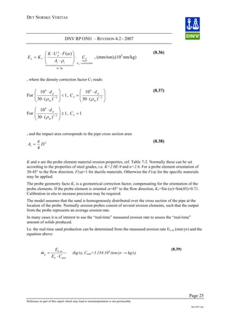 DET NORSKE VERITAS
DNV RP O501 – REVISION 4.2 - 2007
Page 25
Reference to part of this report which may lead to misinterpretation is not permissible.
Rp-O501.doc
{
correctiond
kgm
tt
n
p
L
p
C
A
FUK
KE
−
⋅
⎟
⎟
⎠
⎞
⎜
⎜
⎝
⎛
⋅
⋅⋅
⋅= 2
/
1
)(
44 344 21
ρ
α
, (mm/ton),(103
nm/kg)
(8.36)
, where the density correction factor C2 reads:
For 1
)(30
10
2/1
6
<
⎟
⎟
⎠
⎞
⎜
⎜
⎝
⎛
⋅
⋅
m
pd
ρ
,
⎟
⎟
⎠
⎞
⎜
⎜
⎝
⎛
⋅
⋅
= 2/1
6
2
)(30
10
m
pd
C
ρ
For 1
)(30
10
2/1
6
≥
⎟
⎟
⎠
⎞
⎜
⎜
⎝
⎛
⋅
⋅
m
pd
ρ
, 12 =C
(8.37)
, and the impact area corresponds to the pipe cross section area:
2
4
DAt
π
=
(8.38)
K and n are the probe element material erosion properties, ref. Table 7-2. Normally these can be set
according to the properties of steel grades, i.e. K=2.0E-9 and n=2.6. For a probe element orientation of
30-45° to the flow direction, F(α)=1 for ductile materials. Otherwise the F(α) for the specific materials
may be applied.
The probe geometry facto K1 is a geometrical correction factor, compensating for the orientation of the
probe elements. If the probe element is oriented α=45° to the flow direction, K1=Sin (α)=Sin(45)=0.71.
Calibration in situ to increase precision may be required.
The model assumes that the sand is homogenously distributed over the cross section of the pipe at the
location of the probe. Normally erosion probes consist of several erosion elements, such that the output
from the probe represents an average erosion rate.
In many cases it is of interest to use the “real-time” measured erosion rate to assess the “real-time”
amount of solids produced.
I.e. the real time sand production can be determined from the measured erosion rate EL,m (mm/yr) and the
equation above:
unitL
mL
p
CE
E
m
⋅
= ,
& (kg/s), Cunit=3.154·104
(ton/yr → kg/s)
(8.39)
 