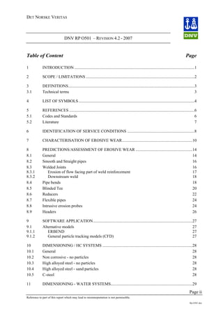 DET NORSKE VERITAS
DNV RP O501 – REVISION 4.2 - 2007
Page ii
Reference to part of this report which may lead to misinterpretation is not permissible.
Rp-O501.doc
Table of Content Page
1 INTRODUCTION ....................................................................................................................1
2 SCOPE / LIMITATIONS .........................................................................................................2
3 DEFINITIONS..........................................................................................................................3
3.1 Technical terms 3
4 LIST OF SYMBOLS................................................................................................................4
5 REFERENCES .........................................................................................................................6
5.1 Codes and Standards 6
5.2 Literature 7
6 IDENTIFICATION OF SERVICE CONDITIONS .................................................................8
7 CHARACTERISATION OF EROSIVE WEAR....................................................................10
8 PREDICTIONS/ASSESSMENT OF EROSIVE WEAR .......................................................14
8.1 General 14
8.2 Smooth and Straight pipes 16
8.3 Welded Joints 16
8.3.1 Erosion of flow facing part of weld reinforcement 17
8.3.2 Downstream weld 18
8.4 Pipe bends 18
8.5 Blinded Tee 20
8.6 Reducers 22
8.7 Flexible pipes 24
8.8 Intrusive erosion probes 24
8.9 Headers 26
9 SOFTWARE APPLICATION................................................................................................27
9.1 Alternative models 27
9.1.1 ERBEND 27
9.1.2 General particle tracking models (CFD) 27
10 DIMENSIONING / HC SYSTEMS .......................................................................................28
10.1 General 28
10.2 Non corrosive - no particles 28
10.3 High alloyed steel - no particles 28
10.4 High alloyed steel - sand particles 28
10.5 C-steel 28
11 DIMENSIONING - WATER SYSTEMS...............................................................................29
 