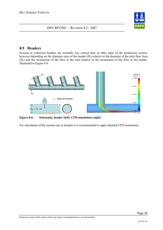 DET NORSKE VERITAS
DNV RP O501 – REVISION 4.2 - 2007
Page 26
Reference to part of this report which may lead to misinterpretation is not permissible.
Rp-O501.doc
8.9 Headers
Erosion in collection headers are normally less critical than in other parts of the production system,
however depending on the diameter ratio of the header (D2) relative to the diameter of the inlet flow lines
(D1) and the momentum of the flow in the inlet relative to the momentum of the flow in the header,
illustrated in Figure 8-6.
Area of erosion
D2
D1
V2
V1
D2
D1
Figure 8-6: Schematic, header (left), CFD simulation (right)
For calculation of the erosion rate in headers it is recommended to apply detailed CFD simulations.
 
