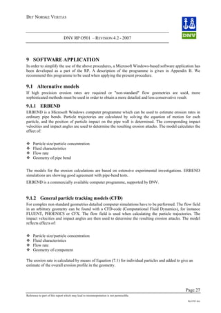 DET NORSKE VERITAS
DNV RP O501 – REVISION 4.2 - 2007
Page 27
Reference to part of this report which may lead to misinterpretation is not permissible.
Rp-O501.doc
9 SOFTWARE APPLICATION
In order to simplify the use of the above procedures, a Microsoft Windows-based software application has
been developed as a part of the RP. A description of the programme is given in Appendix B. We
recommend this programme to be used when applying the present procedure.
9.1 Alternative models
If high precision erosion rates are required or "non-standard" flow geometries are used, more
sophisticated methods must be used in order to obtain a more detailed and less conservative result.
9.1.1 ERBEND
ERBEND is a Microsoft Windows computer programme which can be used to estimate erosion rates in
ordinary pipe bends. Particle trajectories are calculated by solving the equation of motion for each
particle, and the position of particle impact on the pipe wall is determined. The corresponding impact
velocities and impact angles are used to determine the resulting erosion attacks. The model calculates the
effect of:
Particle size/particle concentration
Fluid characteristics
Flow rate
Geometry of pipe bend
The models for the erosion calculations are based on extensive experimental investigations. ERBEND
simulations are showing good agreement with pipe-bend tests.
ERBEND is a commercially available computer programme, supported by DNV.
9.1.2 General particle tracking models (CFD)
For complex non standard geometries detailed computer simulations have to be performed. The flow field
in an arbitrary geometry can be found with a CFD-code (Computational Fluid Dynamics), for instance
FLUENT, PHOENICS or CFX. The flow field is used when calculating the particle trajectories. The
impact velocities and impact angles are then used to determine the resulting erosion attacks. The model
reflects effects of:
Particle size/particle concentration
Fluid characteristics
Flow rate
Geometry of component
The erosion rate is calculated by means of Equation (7.1) for individual particles and added to give an
estimate of the overall erosion profile in the geometry.
 