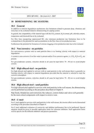 DET NORSKE VERITAS
DNV RP O501 – REVISION 4.2 - 2007
Page 28
Reference to part of this report which may lead to misinterpretation is not permissible.
Rp-O501.doc
10 DIMENSIONING / HC SYSTEMS
10.1 General
In addition to material degradation mechanisms also limitations related to pressure drop, vibrations and
noise have to be evaluated related to dimensioning of a piping system.
In general, the compatibility of the material type with the CO2
-content, H2
S-content, pH, chloride content,
temperature and chemicals has to be evaluated.
For flow lines transporting unprocessed HC, also minimum production rate limitations have to be
evaluated due to the potential for sand accumulation in the flow lines at low production rates.
Furthermore the potential for formation of extreme slugging at low production rates has to be evaluated.
10.2 Non corrosive - no particles
For non-corrosive systems with no sand particles there is no limiting velocity with respect to material
degradation.
A system is non-corrosive if no free water is present and/or if no corrosive agents, i.e. CO2
, H2
S or O2
, are
present.
For gas-condensate systems, velocities should in all cases be kept below 70 - 80 m/s to avoid droplet
erosion.
10.3 High alloyed steel - no particles
For high alloyed steel applied in services with no sand particles in the well-stream there is generally no
limiting velocity with respect to material degradation provided that the material is selected to meet the
corrosive atmosphere.
For gas-condensate systems, velocities should in all cases be kept below 70 - 80 m/s to avoid droplet
erosion.
10.4 High alloyed steel - sand particles
For high alloyed steel applied in services with sand particles in the well stream, the dimensioning
can be performed according to the procedure described in Chapter 8.
Pipe bends, blinded tees and restrictions like reducers, control chokes and valves will generally
be the most critical components with respect to erosive wear.
10.5 C-steel
For C-steel applied in services with sand particles in the well-stream, the erosion effect can be determined
according to the procedure described in Chapter 8.
For C-steel additional evaluation of corrosivity and inhibitor performance has to be performed. Special
attention should be given to possible application limits for corrosion inhibitors. Such application limits
will be specific for the different inhibitors and process parameters.
 