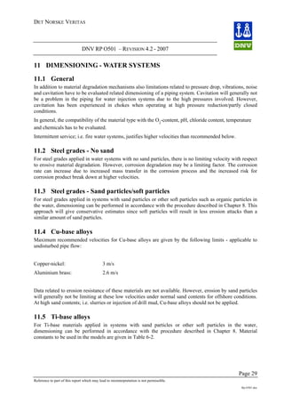 DET NORSKE VERITAS
DNV RP O501 – REVISION 4.2 - 2007
Page 29
Reference to part of this report which may lead to misinterpretation is not permissible.
Rp-O501.doc
11 DIMENSIONING - WATER SYSTEMS
11.1 General
In addition to material degradation mechanisms also limitations related to pressure drop, vibrations, noise
and cavitation have to be evaluated related dimensioning of a piping system. Cavitation will generally not
be a problem in the piping for water injection systems due to the high pressures involved. However,
cavitation has been experienced in chokes when operating at high pressure reduction/partly closed
conditions.
In general, the compatibility of the material type with the O2
-content, pH, chloride content, temperature
and chemicals has to be evaluated.
Intermittent service; i.e. fire water systems, justifies higher velocities than recommended below.
11.2 Steel grades - No sand
For steel grades applied in water systems with no sand particles, there is no limiting velocity with respect
to erosive material degradation. However, corrosion degradation may be a limiting factor. The corrosion
rate can increase due to increased mass transfer in the corrosion process and the increased risk for
corrosion product break down at higher velocities.
11.3 Steel grades - Sand particles/soft particles
For steel grades applied in systems with sand particles or other soft particles such as organic particles in
the water, dimensioning can be performed in accordance with the procedure described in Chapter 8. This
approach will give conservative estimates since soft particles will result in less erosion attacks than a
similar amount of sand particles.
11.4 Cu-base alloys
Maximum recommended velocities for Cu-base alloys are given by the following limits - applicable to
undisturbed pipe flow:
Copper-nickel: 3 m/s
Aluminium brass: 2.6 m/s
Data related to erosion resistance of these materials are not available. However, erosion by sand particles
will generally not be limiting at these low velocities under normal sand contents for offshore conditions.
At high sand contents; i.e. slurries or injection of drill mud, Cu-base alloys should not be applied.
11.5 Ti-base alloys
For Ti-base materials applied in systems with sand particles or other soft particles in the water,
dimensioning can be performed in accordance with the procedure described in Chapter 8. Material
constants to be used in the models are given in Table 6-2.
 