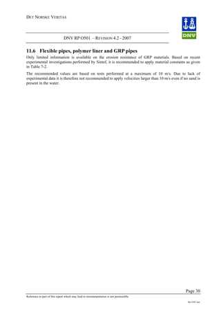 DET NORSKE VERITAS
DNV RP O501 – REVISION 4.2 - 2007
Page 30
Reference to part of this report which may lead to misinterpretation is not permissible.
Rp-O501.doc
11.6 Flexible pipes, polymer liner and GRP pipes
Only limited information is available on the erosion resistance of GRP materials. Based on recent
experimental investigations performed by Sintef, it is recommended to apply material constants as given
in Table 7-2.
The recommended values are based on tests performed at a maximum of 10 m/s. Due to lack of
experimental data it is therefore not recommended to apply velocities larger than 10 m/s even if no sand is
present in the water.
 