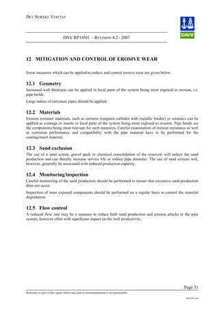 DET NORSKE VERITAS
DNV RP O501 – REVISION 4.2 - 2007
Page 31
Reference to part of this report which may lead to misinterpretation is not permissible.
Rp-O501.doc
12 MITIGATION AND CONTROL OF EROSIVE WEAR
Some measures which can be applied to reduce and control erosive wear are given below.
12.1 Geometry
Increased wall thickness can be applied in local parts of the system being most exposed to erosion, i.e.
pipe bends.
Large radius of curvature pipes should be applied.
12.2 Materials
Erosion resistant materials, such as cermets (tungsten carbides with metallic binder) or ceramics can be
applied as coatings or inserts in local parts of the system being most exposed to erosion. Pipe bends are
the components being most relevant for such measures. Careful examination of erosion resistance as well
as corrosion performance and compatibility with the pipe material have to be performed for the
coating/insert material.
12.3 Sand exclusion
The use of a sand screen, gravel pack or chemical consolidation of the reservoir will reduce the sand
production and can thereby increase service life or reduce pipe diameter. The use of sand screens will,
however, generally be associated with reduced production capacity.
12.4 Monitoring/inspection
Careful monitoring of the sand production should be performed to ensure that excessive sand production
does not occur.
Inspection of most exposed components should be performed on a regular basis to control the material
degradation.
12.5 Flow control
A reduced flow rate may be a measure to reduce both sand production and erosion attacks in the pipe
system, however often with significant impact on the well productivity.
 