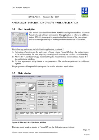 DET NORSKE VERITAS
DNV RP O501 – REVISION 4.2 - 2007
Page 34
Reference to part of this report which may lead to misinterpretation is not permissible.
Rp-O501.doc
APPENDIX B - DESCRIPTION OF SOFTWARE APPLICATION
B.1 Short description
The models described in the DNV RPO501 are implemented in a Microsoft
Window based software application. The application is offered in addition
to this RPO501-document in order to simplify the use of the correlations
and reduce the probability of making errors in the erosion calculations.
The following options are included in the application version 4.2:
1) Estimation of erosion rate for a given set of input values; Figure B2 shows the main window.
In the main window, the user may carry out single calculations and obtain a calculation-log.
2) Allows for "Goal Seek" of one parameter to get a predetermined erosion attack; Figure B-3
shows the input window.
3) Perform a parameter study for one or two parameters. The results are presented in a table and
a graph.
The programme offers possibilities to paste the results into other applications.
B.3 Main window
Figure B2 The DNV-RPO501 input window
The main input window, shown in Figure B2, has the following menu options:
 