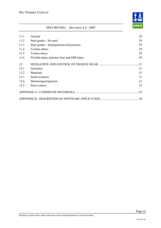 DET NORSKE VERITAS
DNV RP O501 – REVISION 4.2 - 2007
Page iii
Reference to part of this report which may lead to misinterpretation is not permissible.
Rp-O501.doc
11.1 General 29
11.2 Steel grades - No sand 29
11.3 Steel grades - Sand particles/soft particles 29
11.4 Cu-base alloys 29
11.5 Ti-base alloys 29
11.6 Flexible pipes, polymer liner and GRP pipes 30
12 MITIGATION AND CONTROL OF EROSIVE WEAR ......................................................31
12.1 Geometry 31
12.2 Materials 31
12.3 Sand exclusion 31
12.4 Monitoring/inspection 31
12.5 Flow control 31
APPENDIX A - CANDIDATE MATERIALS......................................................................................32
APPENDIX B - DESCRIPTION OF SOFTWARE APPLICATION....................................................34
 