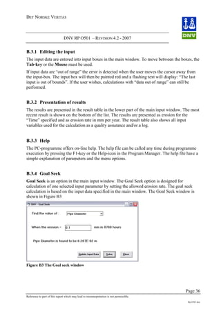 DET NORSKE VERITAS
DNV RP O501 – REVISION 4.2 - 2007
Page 36
Reference to part of this report which may lead to misinterpretation is not permissible.
Rp-O501.doc
B.3.1 Editing the input
The input data are entered into input boxes in the main window. To move between the boxes, the
Tab-key or the Mouse must be used.
If input data are “out of range” the error is detected when the user moves the cursor away from
the input-box. The input box will then be painted red and a flashing text will display: “The last
input is out of bounds”. If the user wishes, calculations with “data out of range” can still be
performed.
B.3.2 Presentation of results
The results are presented in the result table in the lower part of the main input window. The most
recent result is shown on the bottom of the list. The results are presented as erosion for the
“Time” specified and as erosion rate in mm per year. The result table also shows all input
variables used for the calculation as a quality assurance and/or a log.
B.3.3 Help
The PC-programme offers on-line help. The help file can be called any time during programme
execution by pressing the F1-key or the Help-icon in the Program Manager. The help file have a
simple explanation of parameters and the menu options.
B.3.4 Goal Seek
Goal Seek is an option in the main input window. The Goal Seek option is designed for
calculation of one selected input parameter by setting the allowed erosion rate. The goal seek
calculation is based on the input data specified in the main window. The Goal Seek window is
shown in Figure B3
Figure B3 The Goal seek window
 
