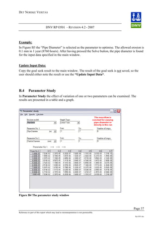 DET NORSKE VERITAS
DNV RP O501 – REVISION 4.2 - 2007
Page 37
Reference to part of this report which may lead to misinterpretation is not permissible.
Rp-O501.doc
Example:
In Figure B3 the “Pipe Diameter” is selected as the parameter to optimise. The allowed erosion is
0.1 mm in 1 year (8760 hours). After having pressed the Solve button, the pipe diameter is found
for the input data specified in the main window.
Update Input Data:
Copy the goal seek result to the main window. The result of the goal seek is not saved, so the
user should either note the result or use the “Update Input Data“.
B.4 Parameter Study
In Parameter Study the effect of variation of one or two parameters can be examined. The
results are presented in a table and a graph.
Figure B4 The parameter study window
 