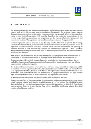 DET NORSKE VERITAS
DNV RP O501 – REVISION 4.2 - 2007
Page 1
Reference to part of this report which may lead to misinterpretation is not permissible.
Rp-O501.doc
1 INTRODUCTION
The selection of materials and dimensioning of pipes are performed in order to obtain necessary strength,
capacity and service life to cope with the production characteristics for a piping system. Material
degradation due to corrosion, erosion and/or erosion-corrosion, may gradually affect the integrity of the
piping system. Material degradation will generally depend on the production characteristics for the
system; i.e. production rates, pressure and temperature, and the presence of corrosive components and
erosive solid particles. The degradation may also be strongly dependant on the pipe material.
Material degradation can, in most cases, not be fully avoided. However, by proper dimensioning,
selection of suitable materials, use of inhibitors or other corrosion/erosion reducing measures and/or by
application of corrosion/erosion allowance, a system which fulfils the requirements can generally be
achieved. Selection of such measures may, however, be associated with high cost. A Life Cycle Cost
Analysis should preferably be carried out in order to obtain an optimised solution. No cost evaluations are
included in this document.
Sand particles and/or other solids will, in many applications, be present in the liquid, and may result in
erosive wear of the pipe components; i.e. in the pipes, in pipe bends, blinded tees, connections etc.
This document provides methods to assess the erosive wear in the pipe components and may thus be
applied for dimensioning of pipes, determination of maximum flow rates in existing pipes and defining
requirements to sand monitoring units.
The models and recommendations have been worked out based on experimental investigations available
in literature, as well as experimental results, experience and models available within Det Norske Veritas.
Most experimental data have, however, been obtained at low pressure in small diameter test facilities. The
models have been validated with these data. Extrapolation to high pressure conditions and large diameter
pipes has been performed based on model simulations and engineering justifications.
A Window-based PC-programme has been developed and is available for purchase.
This document defines an alternative method for dimensioning of pipes exposed to erosive wear to the so-
called "erosional velocity" as defined by the widely applied API RP14E relation. The API RP14E relation
does not include any physical parameters influencing material degradation; i.e. CO2, H2S, O2 and sand
particle content. However, it states that the fluid velocity should be significantly reduced if the fluid
contains solids like sand particles.
 