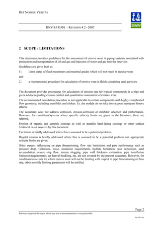 DET NORSKE VERITAS
DNV RP O501 – REVISION 4.2 - 2007
Page 2
Reference to part of this report which may lead to misinterpretation is not permissible.
Rp-O501.doc
2 SCOPE / LIMITATIONS
This document provides guidelines for the assessment of erosive wear in piping systems associated with
production and transportation of oil and gas and injection of water and gas into the reservoir.
Guidelines are given both as:
1) Limit states of fluid parameters and material grades which will not result in erosive wear
and
2) a recommended procedure for calculation of erosive wear in fluids containing sand particles.
The document provides procedures for calculation of erosion rate for typical components in a pipe and
gives advice regarding erosion control and quantitative assessment of erosive wear.
The recommended calculation procedure is not applicable to certain components with highly complicated
flow geometry; including manifolds and chokes. I.e. the models do not take into account upstream history
effects.
The document does not address corrosion, erosion-corrosion or inhibitor selection and performance.
However, for conditions/systems where specific velocity limits are given in the literature, these are
referred.
Erosion of organic and ceramic coatings as well as metallic hard-facing coatings or other surface
treatment is not covered by this document.
Cavitation is briefly addressed where this is assessed to be a potential problem.
Droplet erosion is briefly addressed where this is assessed to be a potential problem and appropriate
velocity limits are given.
Other aspects influencing on pipe dimensioning, flow rate limitations and pipe performance such as
pressure drop, vibrations, noise, insulation requirements, hydrate formation, wax deposition, sand
accumulation, severe slug flow, terrain slugging, pipe wall thickness estimation, pipe installation
limitation/requirements, up-heaval buckling, etc. are not covered by the present document. However, for
conditions/materials for which erosive wear will not be limiting with respect to pipe dimensioning or flow
rate, other possible limiting parameters will be notified.
 