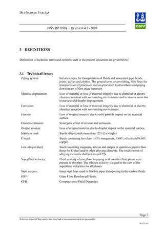 DET NORSKE VERITAS
DNV RP O501 – REVISION 4.2 - 2007
Page 3
Reference to part of this report which may lead to misinterpretation is not permissible.
Rp-O501.doc
3 DEFINITIONS
Definitions of technical terms and symbols used in the present document are given below:
3.1 Technical terms
Piping system: Includes pipes for transportation of fluids and associated pipe bends,
joints, valves and chokes. The general term covers tubing, flow lines for
transportation of processed and un-processed hydrocarbons and piping
downstream of first stage separator.
Material degradation: Loss of material or loss of material integrity due to chemical or electro-
chemical reaction with surrounding environment and to erosive wear due
to particle and droplet impingement.
Corrosion: Loss of material or loss of material integrity due to chemical or electro-
chemical reaction with surrounding environment.
Erosion: Loss of original material due to solid particle impact on the material
surface.
Erosion-corrosion: Synergetic effect of erosion and corrosion.
Droplet erosion: Loss of original material due to droplet impact on the material surface.
Stainless steel: Steels alloyed with more than 12% Cr (weight).
C-steel: Steels containing less than 1.65% manganese, 0.69% silicon and 0.60%
copper.
Low alloyed steel Steel containing magnesia, silicon and copper in quantities greater than
those for C-steel and/or other alloying elements. The total content of
alloying elements shall not exceed 5%.
Superficial velocity: Fluid velocity of one phase in piping as if no other fluid phase were
present in the pipe. The mixture velocity is equal to the sum of the
superficial velocities for all phases.
Steel carcass: Inner steel liner used in flexible pipes transporting hydro-carbon fluids.
GRP: Glass Fibre Reinforced Plastic.
CFD: Computational Fluid Dynamics.
 