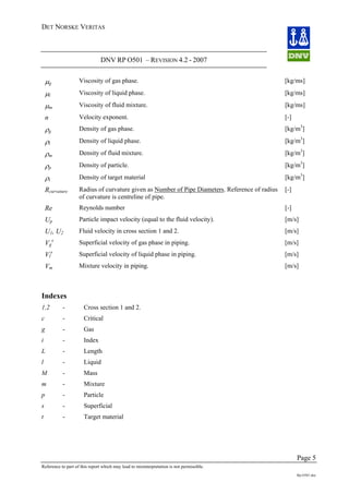 DET NORSKE VERITAS
DNV RP O501 – REVISION 4.2 - 2007
Page 5
Reference to part of this report which may lead to misinterpretation is not permissible.
Rp-O501.doc
μg Viscosity of gas phase. [kg/ms]
μl Viscosity of liquid phase. [kg/ms]
μm Viscosity of fluid mixture. [kg/ms]
n Velocity exponent. [-]
ρg Density of gas phase. [kg/m3
]
ρl Density of liquid phase. [kg/m3
]
ρm Density of fluid mixture. [kg/m3
]
ρp Density of particle. [kg/m3
]
ρt Density of target material [kg/m3
]
Rcurvature Radius of curvature given as Number of Pipe Diameters. Reference of radius
of curvature is centreline of pipe.
[-]
Re Reynolds number [-]
Up Particle impact velocity (equal to the fluid velocity). [m/s]
U1, U2 Fluid velocity in cross section 1 and 2. [m/s]
Vg
s
Superficial velocity of gas phase in piping. [m/s]
Vl
s
Superficial velocity of liquid phase in piping. [m/s]
Vm Mixture velocity in piping. [m/s]
Indexes
1,2 - Cross section 1 and 2.
c - Critical
g - Gas
i - Index
L - Length
l - Liquid
M - Mass
m - Mixture
p - Particle
s - Superficial
t - Target material
 