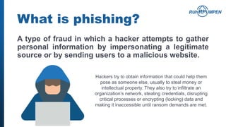What is phishing?
A type of fraud in which a hacker attempts to gather
personal information by impersonating a legitimate
source or by sending users to a malicious website.
Hackers try to obtain information that could help them
pose as someone else, usually to steal money or
intellectual property. They also try to infiltrate an
organization’s network, stealing credentials, disrupting
critical processes or encrypting (locking) data and
making it inaccessible until ransom demands are met.
 