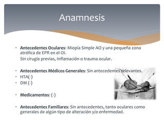 • Antecedentes Oculares: Miopía Simple AO y una pequeña zona
atrófica de EPR en el OI.
Sin cirugía previas, Inflamación o trauma ocular.
• Antecedentes Médicos Generales: Sin antecedentes relevantes.
• HTA(-)
• DM (-)
• Medicamentos: (-)
• Antecedentes Familiares: Sin antecedentes, tanto oculares como
generales de algún tipo de alteración y/o enfermedad.
Anamnesis
 