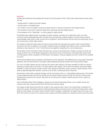 Overview
McAfee Labs researchers have analyzed the threats of the third quarter of 2013. We’ve seen several familiar trends; others
are new:
•	 Steady
•	 A

growth in mobile and overall malware

sharp upturn in worldwide spam

•	 An

increase in the use of digital currencies by cybercriminals to maintain anonymity for their illegal activities

•	 The

shutdown of the online market Silk Road, which sold drugs and other illegal products

•	 The

emergence of the “Deep Web,” an online supply for cybercriminals

The McAfee report Digital Laundry: An analysis of online currencies, and their use in cybercrime1 looks into online
currencies and the advantages they offer criminals to buy and sell drugs, malware exploits, and other services without
using traceable credit cards or other common forms of payment. Law enforcement and the courts are striking back; but as
one currency dies, another takes its place.
Our timeline of significant hacks shows the major criminal activity that took place this quarter. Online currency Bitcoin
remained in the news. In addition to our profile in Digital Laundry, we highlight recent Bitcoin events, including hidden
attempts to hijack systems to “mine” further Bitcoins and judgments regarding the currency’s legal status.
The shutdown of the online black market Silk Road was a victory for law enforcement. However, at least one similar site
sprang up within hours of Silk Road’s disappearance. We examine some of the features of the Deep Web, where online
criminals operate mostly unimpeded. It’s disturbing to find weapons, child pornography, and even murder-for-hire available
for a price.
Activist hackers defaced sites and inspired counterattacks from their opponents. The Middle East was a busy region for political
expression, with the Syrian Electronic Army again making headlines by hacking The New York Times and other targets.
Our count of mobile malware rose by 33 percent this quarter. New malware of all types exceeded 20 million this period,
pushing our all-time tally to more than 172 million binaries. New rootkits, which tunnel into systems and remain hidden,
doubled in number this quarter. AutoRun threats, often spread via USB drives, remain numerous. Signed malware, which
poses as approved legitimate software, continues to set records, increasing by almost 50 percent.
Ransomware, which holds a computer hostage until the victim pays to free it, is a bad problem getting worse. The number
of new samples declined a bit from last quarter, but the overall numbers remain very high. Not only do criminals make
relatively safe money from this scheme, they often do not remove their malware—leaving the poor victims’ systems as
dead as before.
From the McAfee Global Threat Intelligence network we see that browser-based threats, such as hidden iframes and
malicious Java code, comprise almost half of the Internet’s malicious activity.
Our analysis of web threats found that the number of new suspicious URLs, many in the United States, increased by 14
percent this quarter. The leading industries suffering phishing attacks are online-auction and financial organizations. Spam
levels are rising rapidly: This quarter volume reached 4 trillion messages in September, the highest figure we’ve seen since
2010. We continue to report on the variety of spam subjects and botnet prevalence in selected countries around the world.

3

McAfee Labs Threats Report: Third Quarter 2013

 