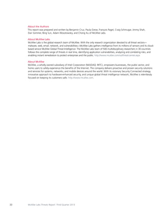 About the Authors
This report was prepared and written by Benjamin Cruz, Paula Greve, François Paget, Craig Schmugar, Jimmy Shah,
Dan Sommer, Bing Sun, Adam Wosotowsky, and Chong Xu of McAfee Labs.
About McAfee Labs
McAfee Labs is the global research team of McAfee. With the only research organization devoted to all threat vectors—
malware, web, email, network, and vulnerabilities—McAfee Labs gathers intelligence from its millions of sensors and its cloudbased service McAfee Global Threat Intelligence. The McAfee Labs team of 500 multidisciplinary researchers in 30 countries
follows the complete range of threats in real time, identifying application vulnerabilities, analyzing and correlating risks, and
enabling instant remediation to protect enterprises and the public. http://www.mcafee.com/us/threat-center.aspx
About McAfee
McAfee, a wholly owned subsidiary of Intel Corporation (NASDAQ: INTC), empowers businesses, the public sector, and
home users to safely experience the benefits of the Internet. The company delivers proactive and proven security solutions
and services for systems, networks, and mobile devices around the world. With its visionary Security Connected strategy,
innovative approach to hardware-enhanced security, and unique global threat intelligence network, McAfee is relentlessly
focused on keeping its customers safe. http://www.mcafee.com.

33

McAfee Labs Threats Report: Third Quarter 2013

 