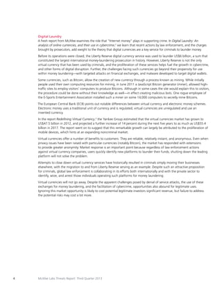 Digital Laundry
A fresh report from McAfee examines the role that “Internet money” plays in supporting crime. In Digital Laundry: An
analysis of online currencies, and their use in cybercrime,2 we learn that recent actions by law enforcement, and the charges
brought by prosecutors, add weight to the theory that digital currencies are a key service for criminals to launder money.
Before its operations were closed, the Liberty Reserve digital currency service was used to launder US$6 billion, a sum that
constituted the largest international money-laundering prosecution in history. However, Liberty Reserve is not the only
virtual currency that has been used by criminals, and the proliferation of these services helps fuel the growth in cybercrime,
and other forms of digital disruption. Further, the challenges facing such currencies go beyond their propensity for use
within money laundering—with targeted attacks on financial exchanges, and malware developed to target digital wallets.
Some currencies, such as Bitcoin, allow the creation of new currency through a process known as mining. While initially
people used their own computing resources for mining, in June 2011 a JavaScript Bitcoin generator (miner), allowed hightraffic sites to employ visitors’ computers to produce Bitcoins. Although in some cases the site would explain this to visitors,
the procedure could be done without their knowledge as well—in effect creating malicious bots. One rogue employee of
the E-Sports Entertainment Association installed such a miner on some 14,000 computers to secretly mine Bitcoins.
The European Central Bank (ECB) points out notable differences between virtual currency and electronic money schemes.
Electronic money uses a traditional unit of currency and is regulated; virtual currencies are unregulated and use an
invented currency.
In the report Redefining Virtual Currency,3 the Yankee Group estimated that the virtual currencies market has grown to
US$47.5 billion in 2012, and projected a further increase of 14 percent during the next five years to as much as US$55.4
billion in 2017. The report went on to suggest that this remarkable growth can largely be attributed to the proliferation of
mobile devices, which hints at an expanding noncriminal market.
Virtual currencies offer a number of benefits to customers: They are reliable, relatively instant, and anonymous. Even when
privacy issues have been raised with particular currencies (notably Bitcoin), the market has responded with extensions
to provide greater anonymity. Market response is an important point because regardless of law enforcement actions
against virtual currency companies, users quickly identify new platforms to launder their funds; shutting down the leading
platform will not solve the problem.
Attempts to close down virtual currency services have historically resulted in criminals simply moving their businesses
elsewhere, with the migration to and from Liberty Reserve serving as an example. Despite such an attractive proposition
for criminals, global law enforcement is collaborating in its efforts both internationally and with the private sector to
identify, seize, and arrest those individuals operating such platforms for money laundering.
Virtual currencies will not go away. Despite the apparent challenges posed by denial of service attacks, the use of these
exchanges for money laundering, and the facilitation of cybercrime, opportunities also abound for legitimate uses.
Ignoring this market opportunity is likely to cost potential legitimate investors significant revenue, but failure to address
the potential risks may cost a lot more.

4

McAfee Labs Threats Report: Third Quarter 2013

 