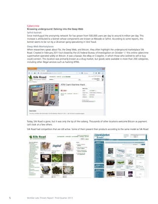 Cybercrime
Browsing underground: Delving into the Deep Web
Sefnit botnet
Since mid-August the anonymity network Tor has grown from 500,000 users per day to around 4 million per day. This
increase is attributed to a botnet whose components are known as Mevade or Sefnit. According to some reports, this
botnet seems to be run by a Ukrainian gang specializing in click fraud.
Deep Web Marketplaces
When researchers speak about Tor, the Deep Web, and Bitcoin, they often highlight the underground marketplace Silk
Road. Created in February 2011 but closed by the US Federal Bureau of Investigation on October 1,4 this online cybercrime
supermarket operated solely on Bitcoin. It was a bazaar, like eBay or Craigslist, in which those who wished to sell or buy
could connect. This location was primarily known as a drug market, but goods were available in more than 200 categories,
including other illegal services such as hacking ATMs.

Today, Silk Road is gone, but it was only the tip of the iceberg. Thousands of other locations welcome Bitcoin as payment.
Let’s look at a few others.
Silk Road had competitors that are still active. Some of them present their products according to the same model as Silk Road:

5

McAfee Labs Threats Report: Third Quarter 2013

 