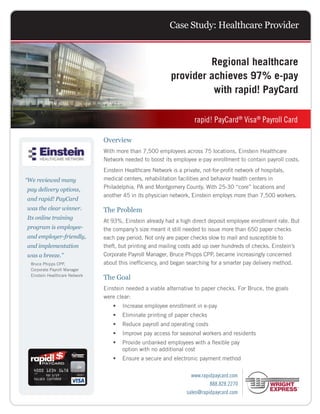 Case Study: Healthcare Provider


                                                                    Regional healthcare
                                                           provider achieves 97% e-pay
                                                                     with rapid! PayCard

                                                           	         rapid! PayCard® Visa® Payroll Card

                                Overview
                                With more than 7,500 employees across 75 locations, Einstein Healthcare
                                Network needed to boost its employee e-pay enrollment to contain payroll costs.
                                Einstein Healthcare Network is a private, not-for-profit network of hospitals,
“ e reviewed many
 W                              medical centers, rehabilitation facilities and behavior health centers in
pay delivery options,           Philadelphia, PA and Montgomery County. With 25-30 “core” locations and
                                another 45 in its physician network, Einstein employs more than 7,500 workers.
and rapid! PayCard
was the clear winner.           The Problem
Its online training
                                At 93%, Einstein already had a high direct deposit employee enrollment rate. But
program is employee-            the company’s size meant it still needed to issue more than 650 paper checks
and employer-friendly,          each pay period. Not only are paper checks slow to mail and susceptible to
and implementation              theft, but printing and mailing costs add up over hundreds of checks. Einstein’s
was a breeze.”                  Corporate Payroll Manager, Bruce Phipps CPP, became increasingly concerned
  Bruce Phipps CPP,             about this inefficiency, and began searching for a smarter pay delivery method.
  Corporate Payroll Manager
  Einstein Healthcare Network
                                The Goal
                                Einstein needed a viable alternative to paper checks. For Bruce, the goals
                                were clear:
                                   •	 Increase employee enrollment in e-pay
                                   •	 Eliminate printing of paper checks
                                   •	 Reduce payroll and operating costs
                                   •	 Improve pay access for seasonal workers and residents
                                   •	  rovide unbanked employees with a flexible pay
                                      P
                                      option with no additional cost
                                   •	 Ensure a secure and electronic payment method

                                                                   www.rapidpaycard.com
                                                                           888.828.2270
MC-033 APD-AHI (12/11)                                           sales@rapidpaycard.com
 